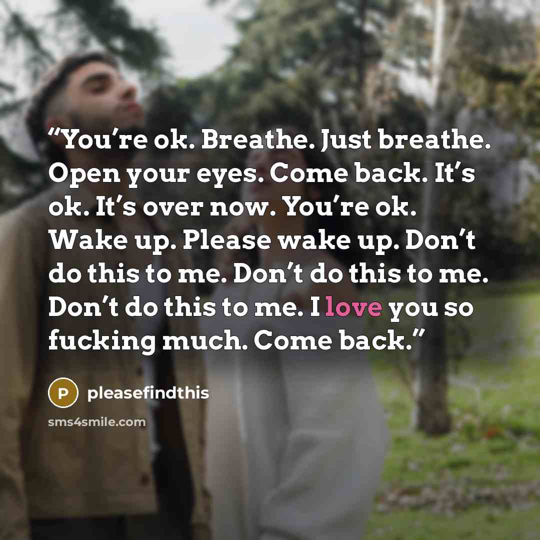 “You’re ok. Breathe. Just breathe. Open your eyes. Come back. It’s ok. It’s over now. You’re ok. Wake up. Please wake up. Don’t do this to me. Don’t do this to me. Don’t do this to me. I love you so fucking much. Come back.” quote by pleasefindthis