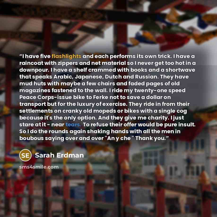 “I have five flashlights and each performs its own trick. I have a raincoat with zippers and net material so I never get too hot in a downpour. I have a shelf crammed with books and a shortwave that speaks Arabic, Japanese, Dutch and Russian. They have mud huts with maybe a few chairs and faded…” quote by Sarah Erdman
