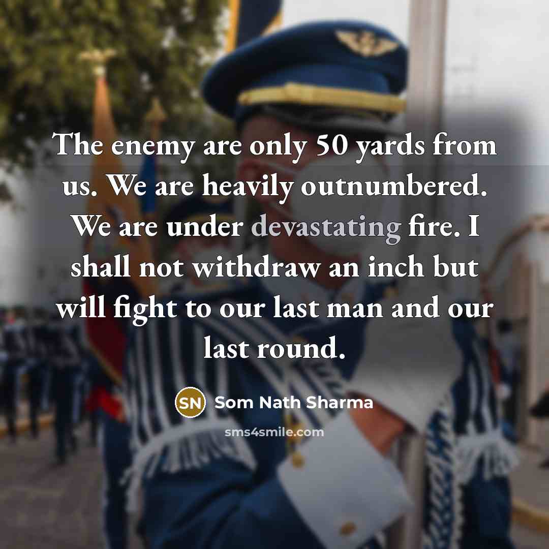 “The enemy are only 50 yards from us. We are heavily outnumbered. We are under devastating fire. I shall not withdraw an inch but will fight to our last man and our last round.” quote by Som Nath Sharma