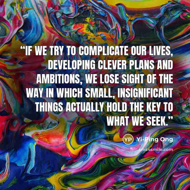 “If we try to complicate our lives, developing clever plans and ambitions, we lose sight of the way in which small, insignificant things actually hold the key to what we seek.” quote by Yi-Ping Ong