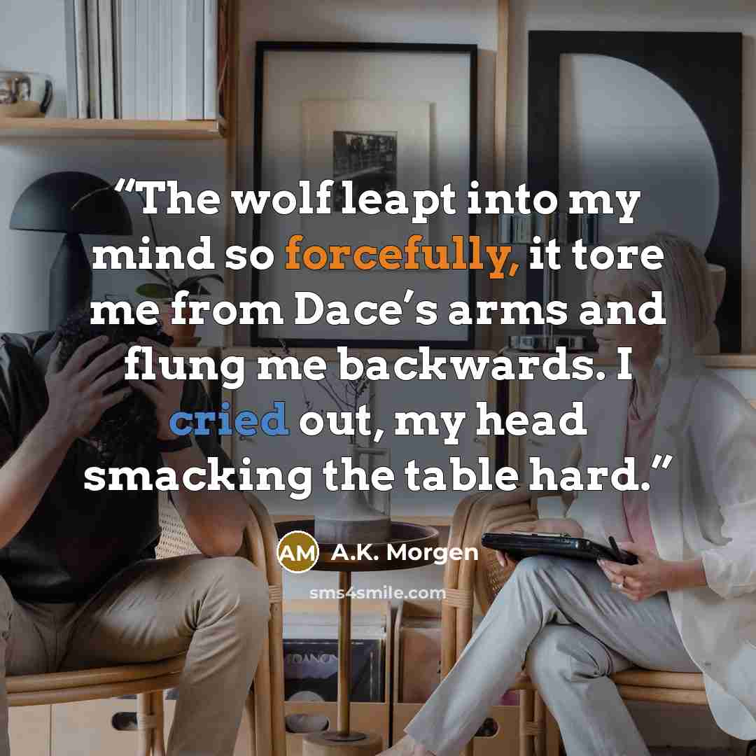 “The wolf leapt into my mind so forcefully, it tore me from Dace’s arms and flung me backwards. I cried out, my head smacking the table hard.” quote by A.K. Morgen
