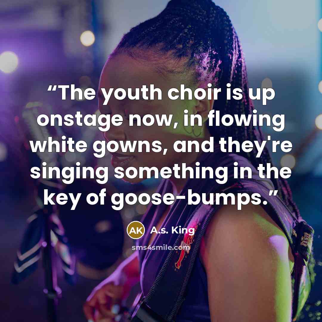 “The youth choir is up onstage now, in flowing white gowns, and they're singing something in the key of goose-bumps.” quote by A.S. King