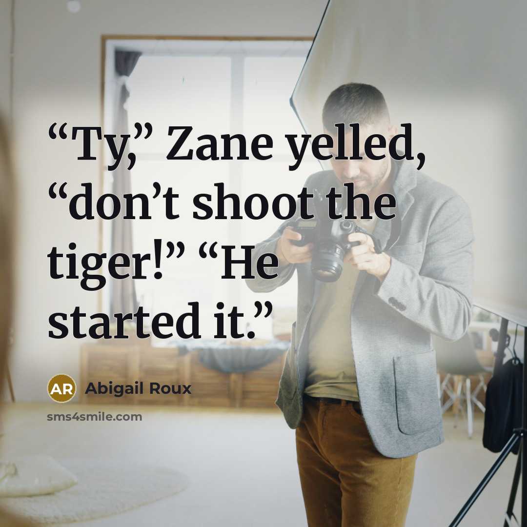 “Ty,” Zane yelled, “don’t shoot the tiger!” “He started it.” quote by Abigail Roux