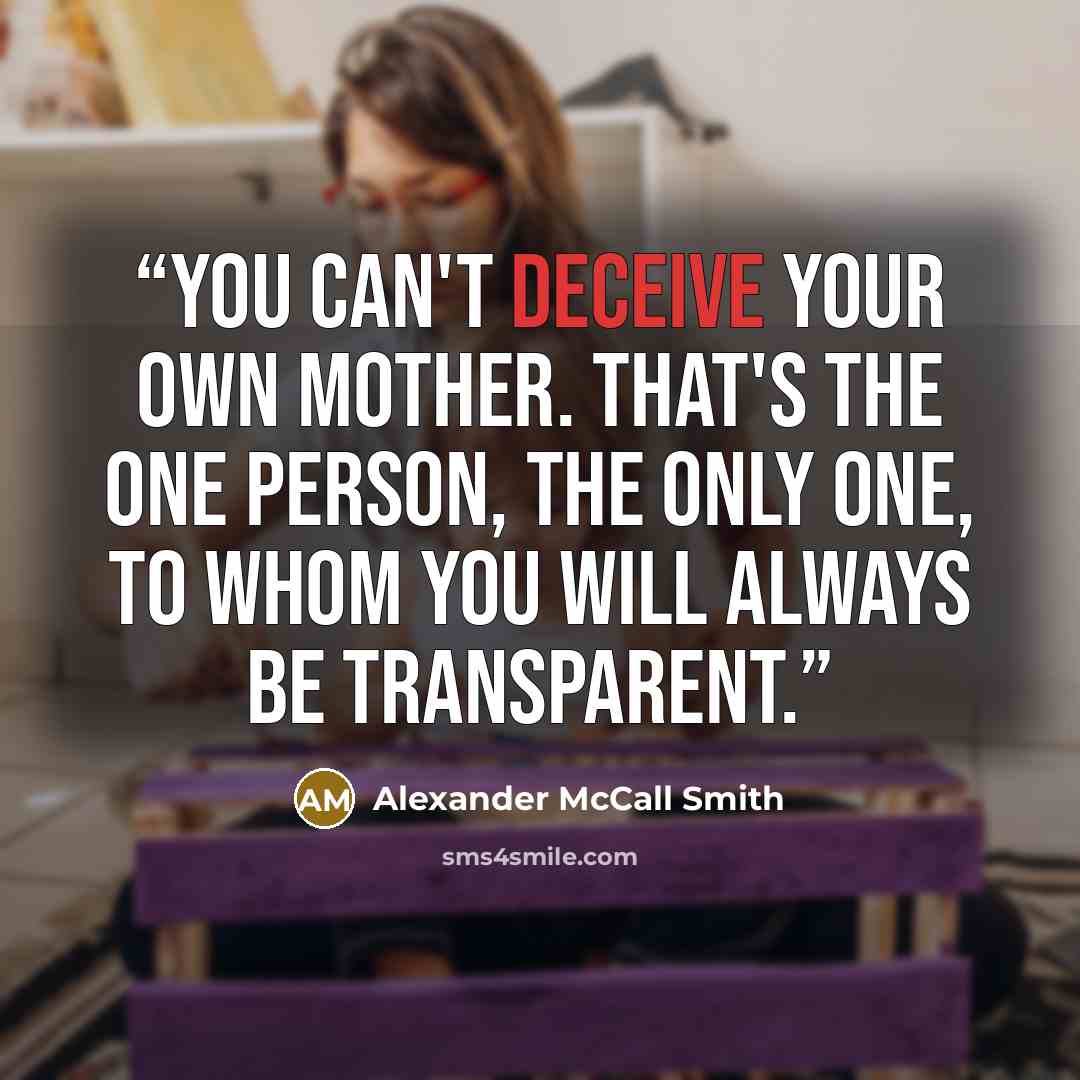 “You can't deceive your own mother. That's the one person, the only one, to whom you will always be transparent.” quote by Alexander McCall Smith