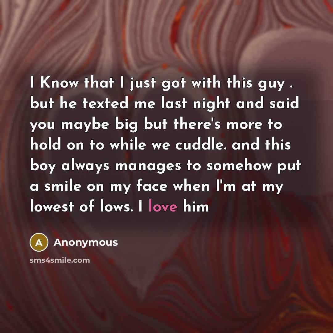 “I Know that I just got with this guy . but he texted me last night and said you maybe big but there's more to hold on to while we cuddle. and this boy always manages to somehow put a smile on my face when I'm at my lowest of lows. I love him” quote by Anonymous