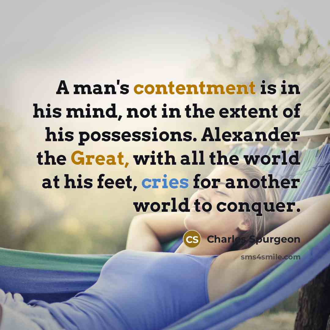 “A man's contentment is in his mind, not in the extent of his possessions. Alexander the Great, with all the world at his feet, cries for another world to conquer.” quote by Charles Spurgeon