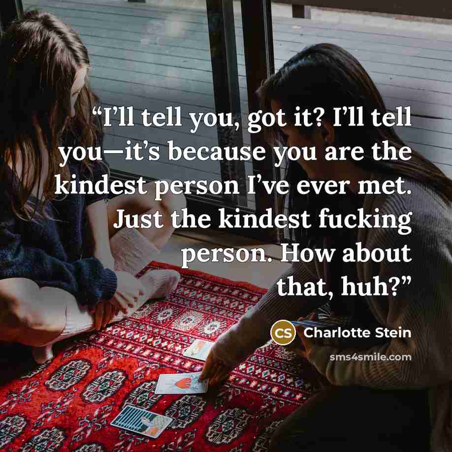 “I’ll tell you, got it? I’ll tell you—it’s because you are the kindest person I’ve ever met. Just the kindest fucking person. How about that, huh?” quote by Charlotte Stein