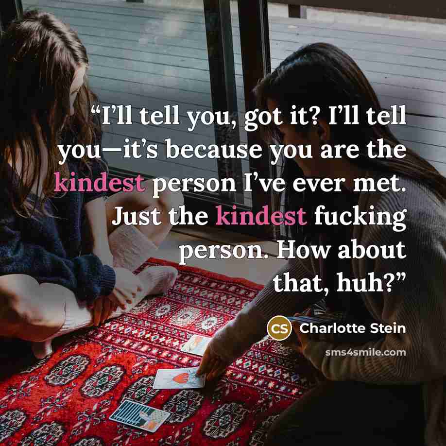 “I’ll tell you, got it? I’ll tell you—it’s because you are the kindest person I’ve ever met. Just the kindest fucking person. How about that, huh?” quote by Charlotte Stein