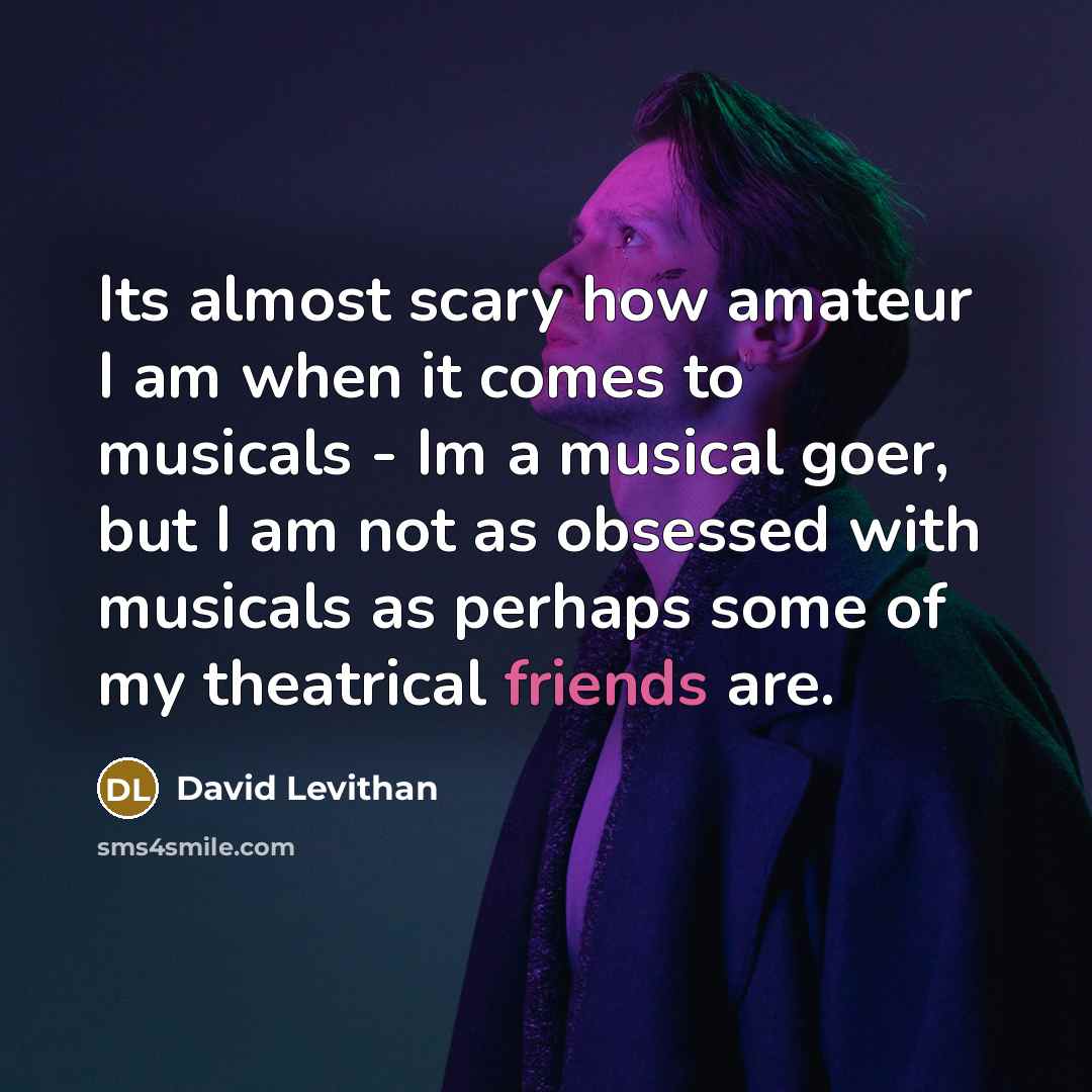 “Its almost scary how amateur I am when it comes to musicals - Im a musical goer, but I am not as obsessed with musicals as perhaps some of my theatrical friends are.” quote by David Levithan