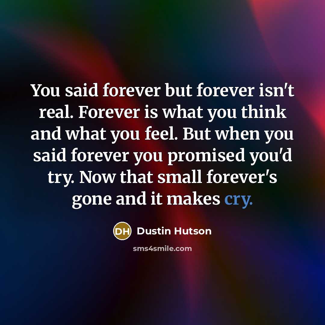 “You said forever but forever isn't real. Forever is what you think and what you feel. But when you said forever you promised you'd try. Now that small forever's gone and it makes cry.” quote by Dustin Hutson