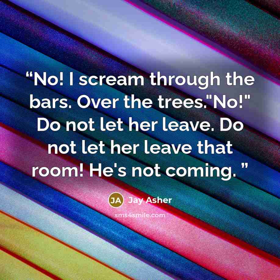 “No! I scream through the bars. Over the trees."No!" Do not let her leave. Do not let her leave that room! He's not coming.” quote by Jay Asher