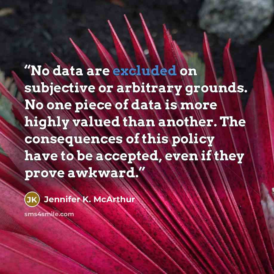 “No data are excluded on subjective or arbitrary grounds. No one piece of data is more highly valued than another. The consequences of this policy have to be accepted, even if they prove awkward.” quote by Jennifer K. McArthur
