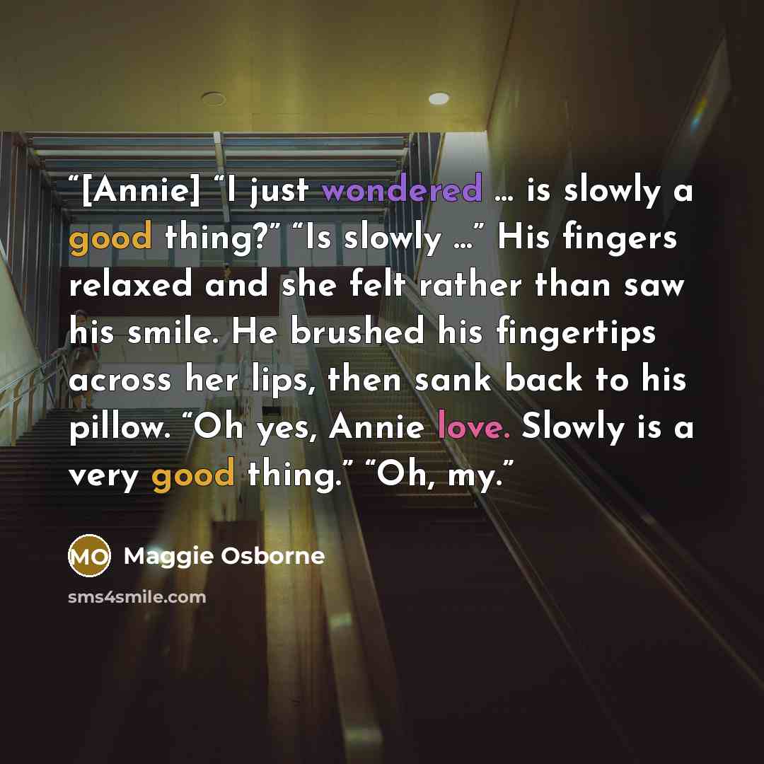 “[Annie] “I just wondered … is slowly a good thing?” “Is slowly …” His fingers relaxed and she felt rather than saw his smile. He brushed his fingertips across her lips, then sank back to his pillow. “Oh yes, Annie love. Slowly is a very good thing.” “Oh, my.” quote by Maggie Osborne
