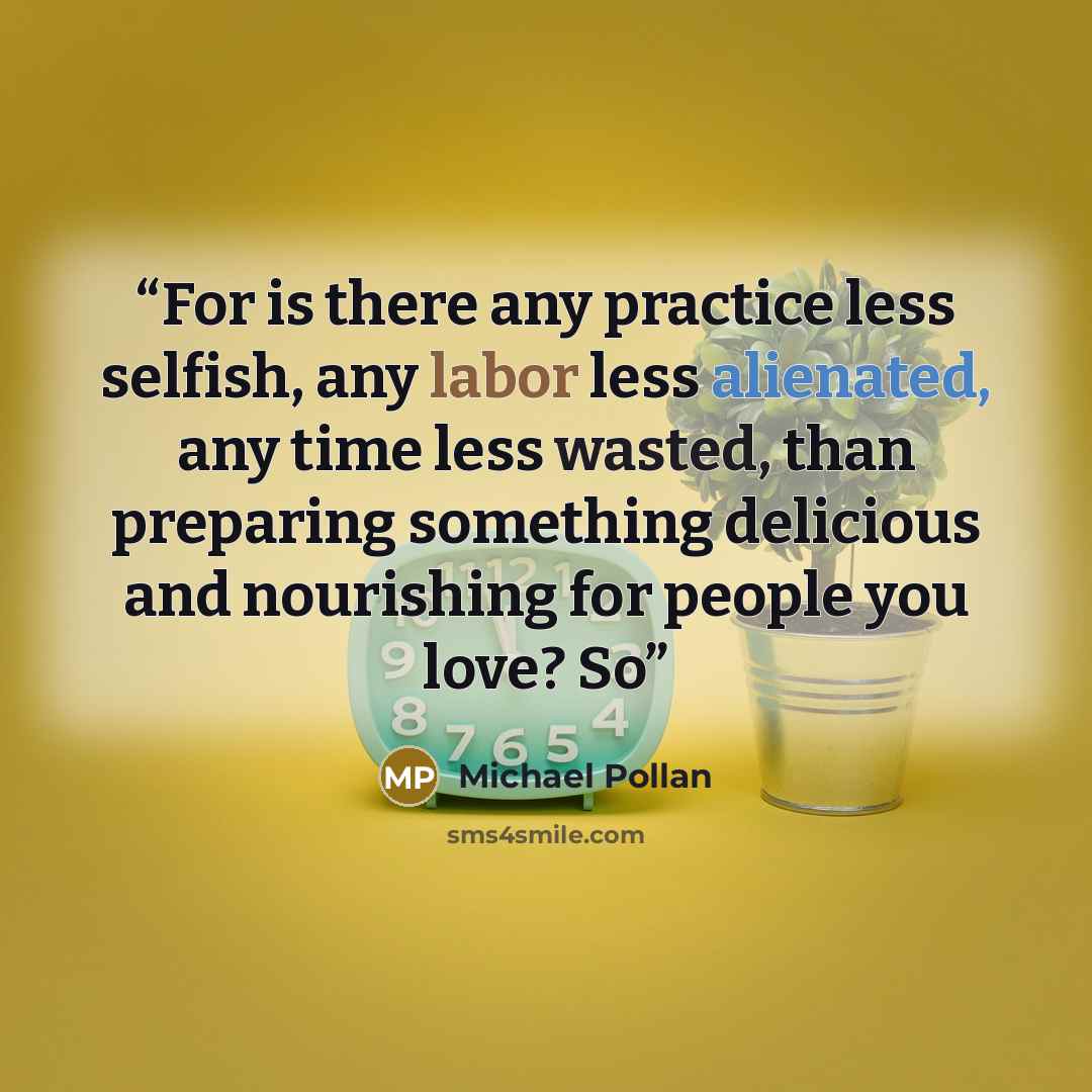 “For is there any practice less selfish, any labor less alienated, any time less wasted, than preparing something delicious and nourishing for people you love? So” quote by Michael Pollan