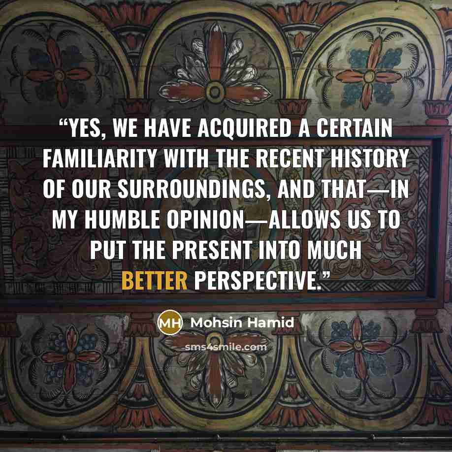 “Yes, we have acquired a certain familiarity with the recent history of our surroundings, and that—in my humble opinion—allows us to put the present into much better perspective.” quote by Mohsin Hamid