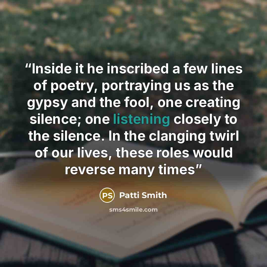 “Inside it he inscribed a few lines of poetry, portraying us as the gypsy and the fool, one creating silence; one listening closely to the silence. In the clanging twirl of our lives, these roles would reverse many times” quote by Patti Smith