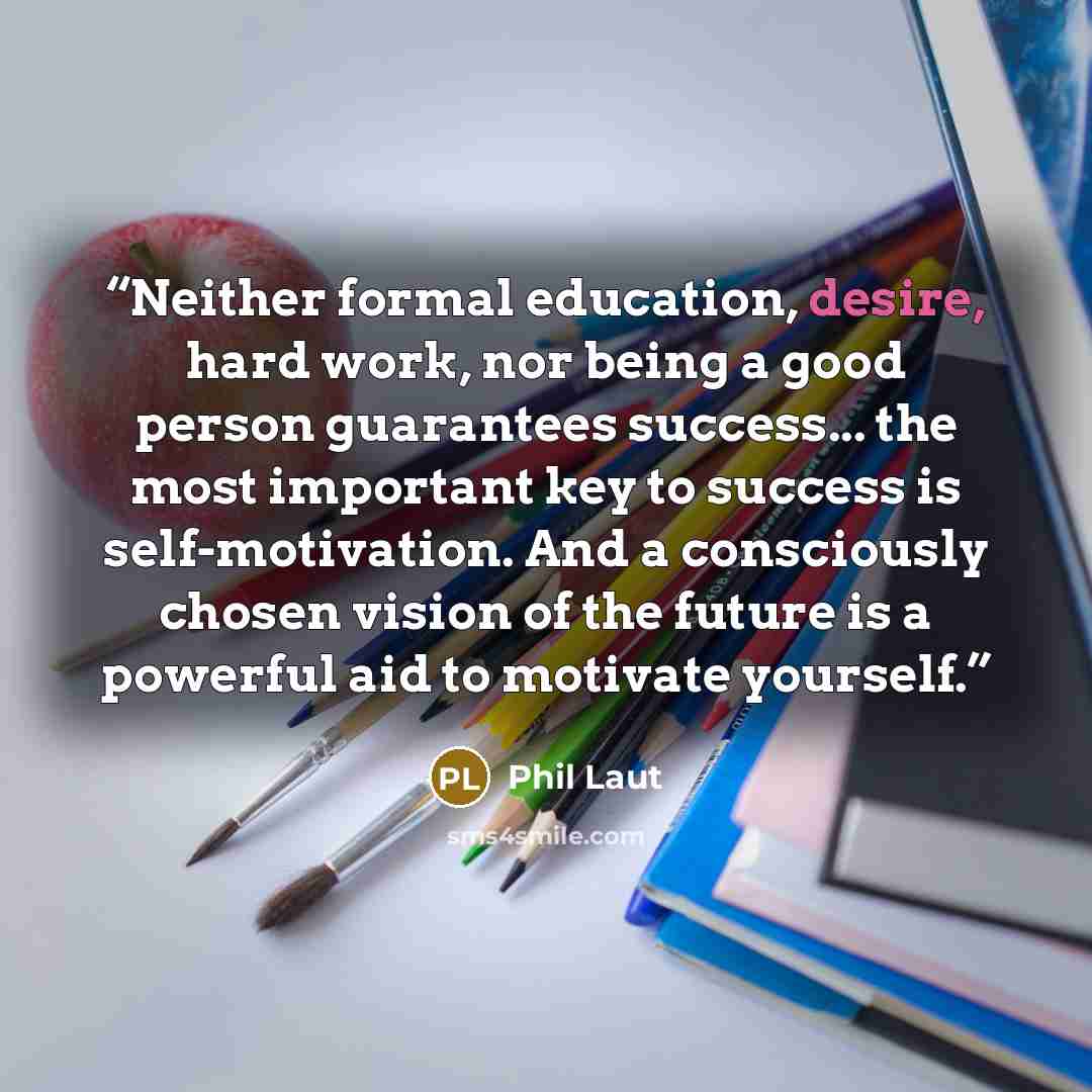 “Neither formal education, desire, hard work, nor being a good person guarantees success... the most important key to success is self-motivation. And a consciously chosen vision of the future is a powerful aid to motivate yourself.” quote by Phil Laut