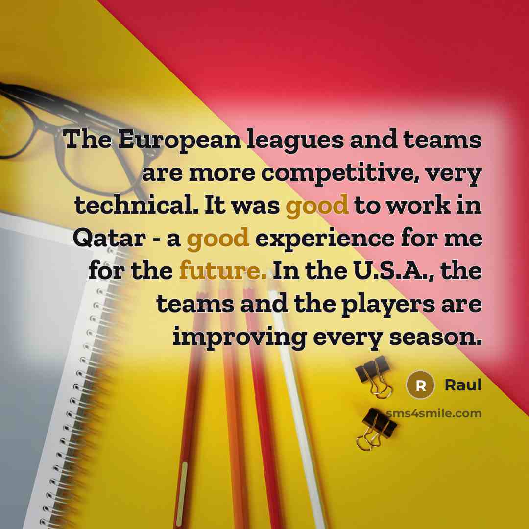 “The European leagues and teams are more competitive, very technical. It was good to work in Qatar - a good experience for me for the future. In the U.S.A., the teams and the players are improving every season.” quote by Raul