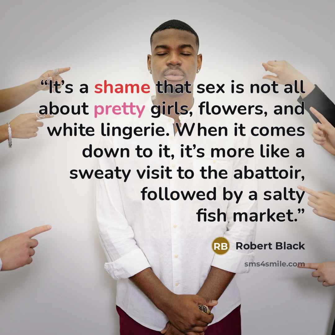 “It’s a shame that sex is not all about pretty girls, flowers, and white lingerie. When it comes down to it, it’s more like a sweaty visit to the abattoir, followed by a salty fish market.” quote by Robert Black