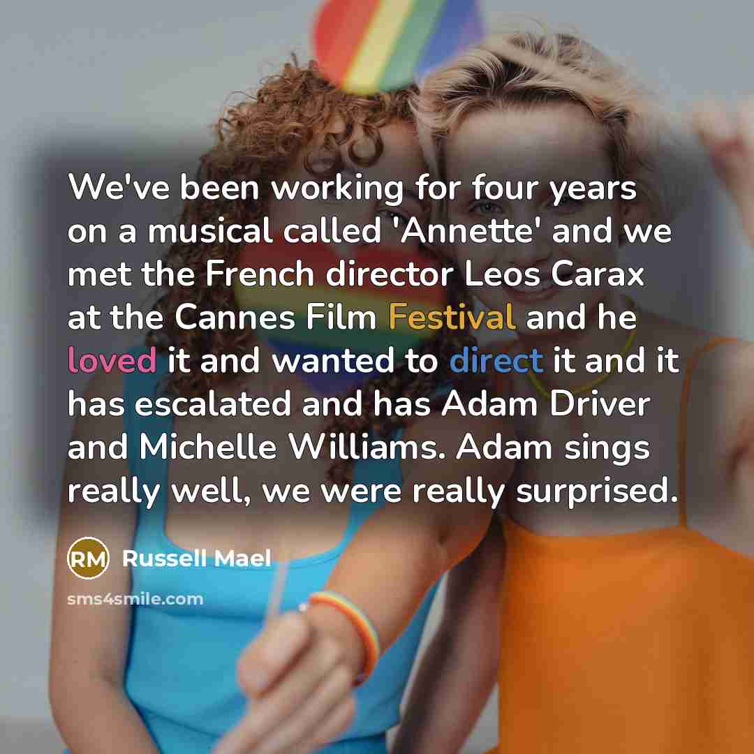 “We've been working for four years on a musical called 'Annette' and we met the French director Leos Carax at the Cannes Film Festival and he loved it and wanted to direct it and it has escalated and has Adam Driver and Michelle Williams. Adam sings really well, we were really surprised.” quote by Russell Mael