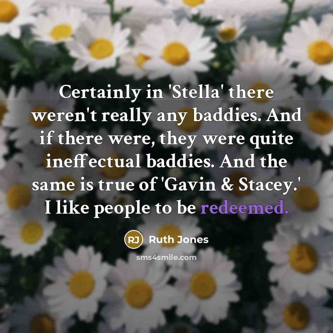 “Certainly in 'Stella' there weren't really any baddies. And if there were, they were quite ineffectual baddies. And the same is true of 'Gavin & Stacey.' I like people to be redeemed.” quote by Ruth Jones