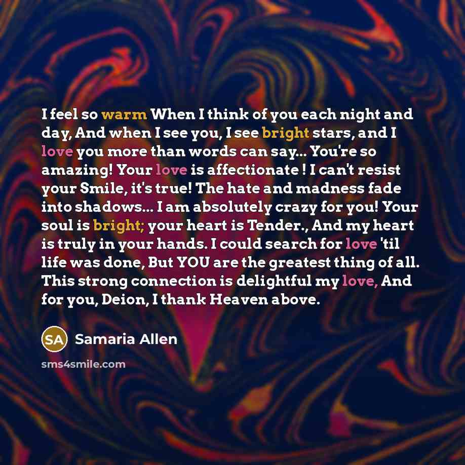 “I feel so warm When I think of you each night and day, And when I see you, I see bright stars, and I love you more than words can say... You're so amazing! Your love is affectionate ! I can't resist your Smile, it's true! The hate and madness fade into shadows... I am absolutely crazy for you!…” quote by Samaria Allen