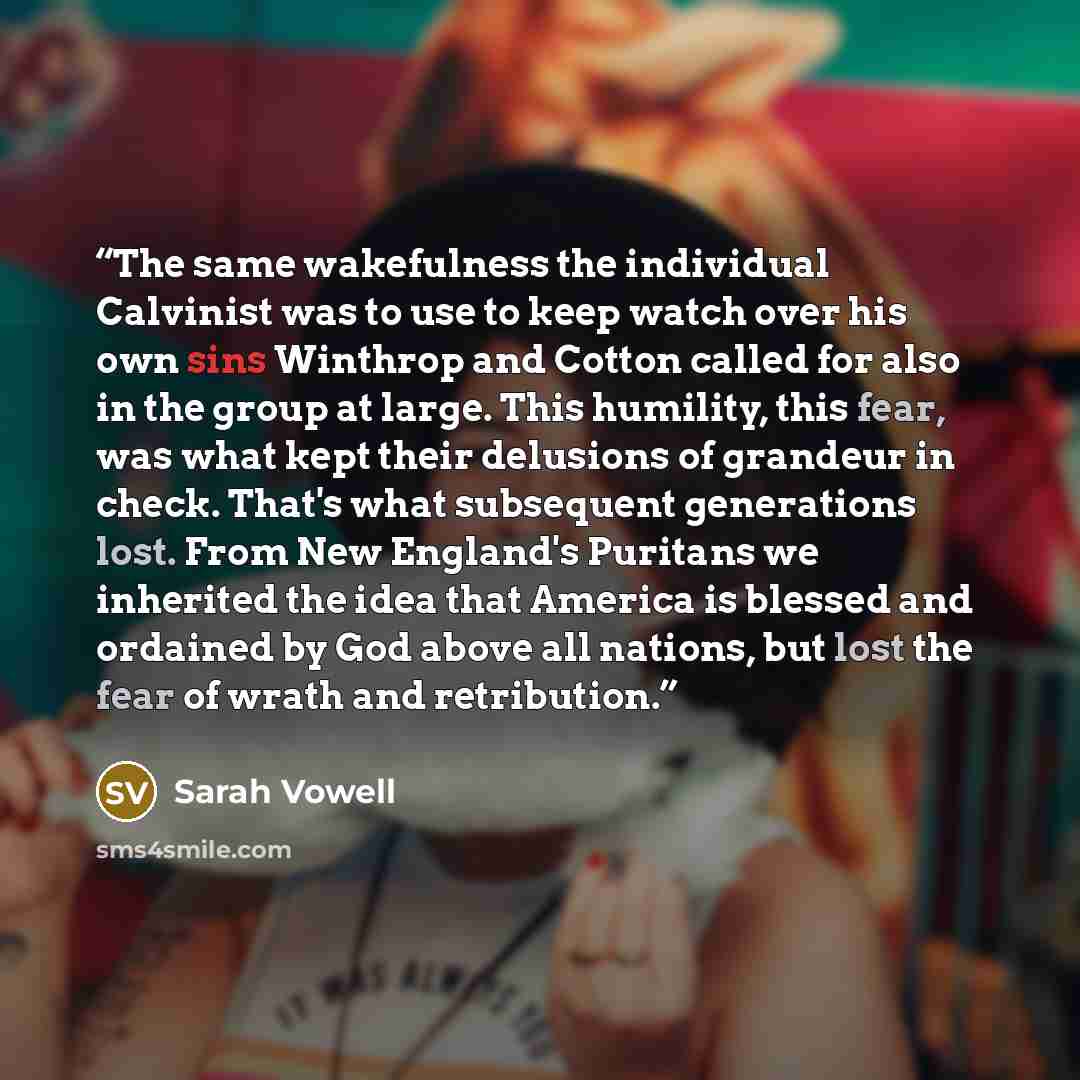 “The same wakefulness the individual Calvinist was to use to keep watch over his own sins Winthrop and Cotton called for also in the group at large. This humility, this fear, was what kept their delusions of grandeur in check. That's what subsequent generations lost. From New England's Puritans we…” quote by Sarah Vowell