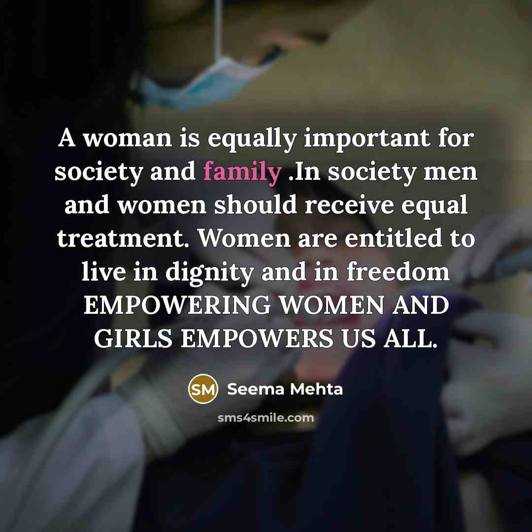“A woman is equally important for society and family .In society men and women should receive equal treatment. Women are entitled to live in dignity and in freedom EMPOWERING WOMEN AND GIRLS EMPOWERS US ALL.” quote by Seema Mehta
