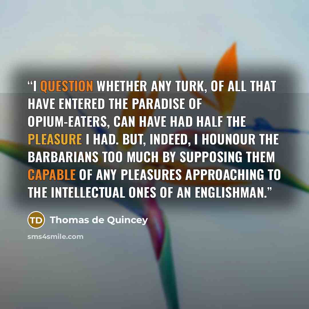 “I question whether any Turk, of all that have entered the Paradise of Opium-eaters, can have had half the pleasure I had. But, indeed, I hounour the barbarians too much by supposing them capable of any pleasures approaching to the intellectual ones of an Englishman.” quote by Thomas de Quincey