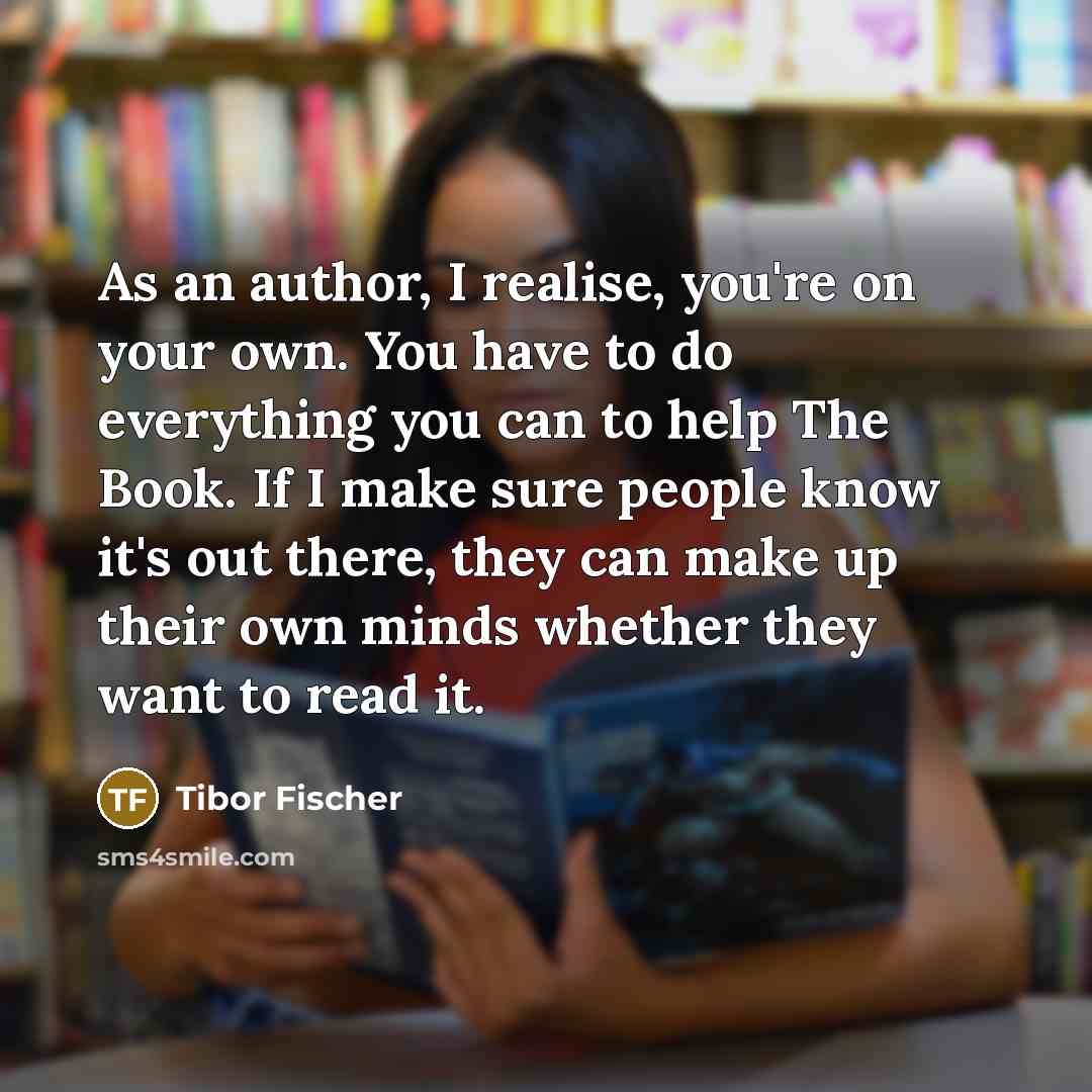 “As an author, I realise, you're on your own. You have to do everything you can to help The Book. If I make sure people know it's out there, they can make up their own minds whether they want to read it.” quote by Tibor Fischer