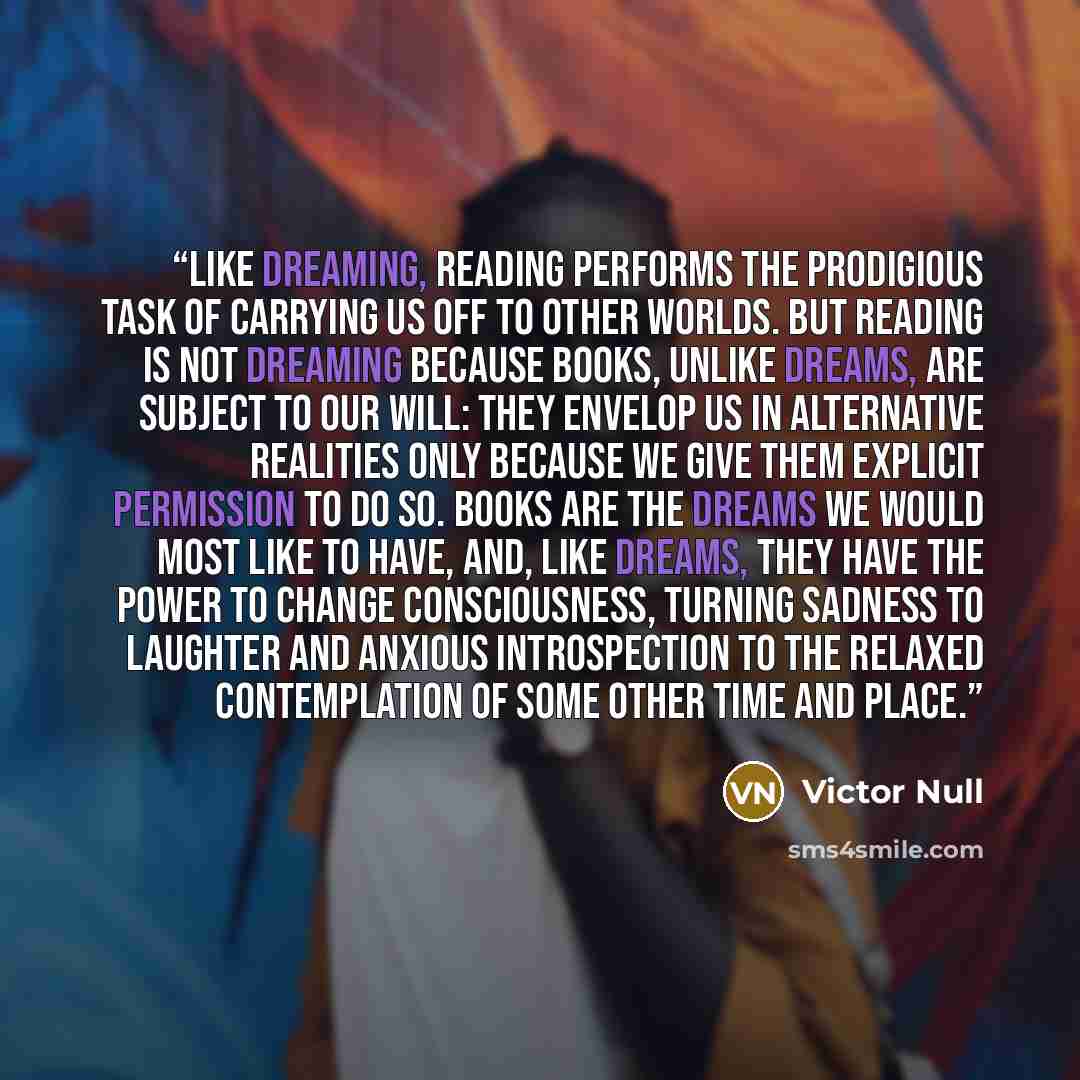 “Like dreaming, reading performs the prodigious task of carrying us off to other worlds. But reading is not dreaming because books, unlike dreams, are subject to our will: they envelop us in alternative realities only because we give them explicit permission to do so. Books are the dreams we would…” quote by Victor Null