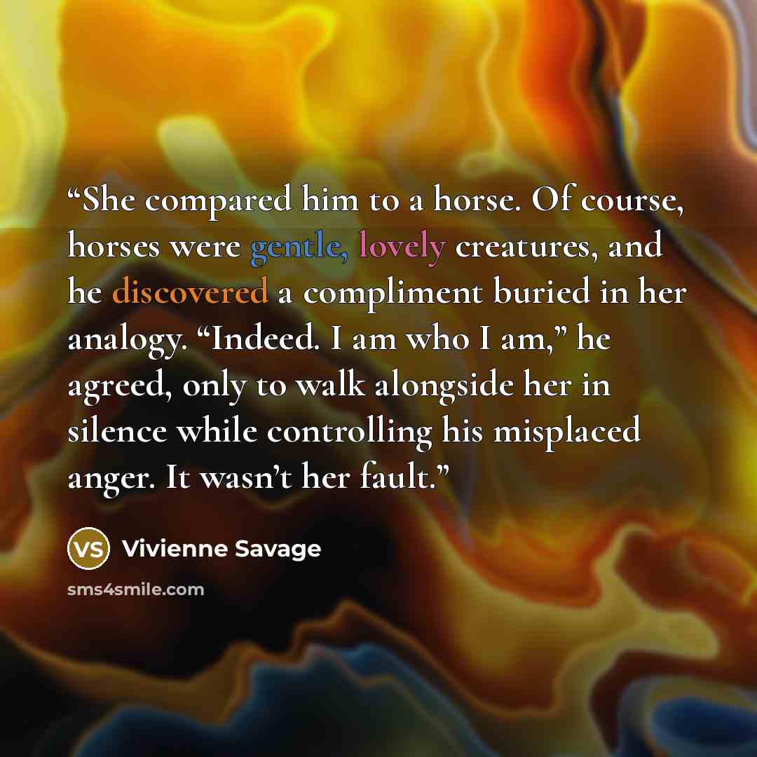“She compared him to a horse. Of course, horses were gentle, lovely creatures, and he discovered a compliment buried in her analogy. “Indeed. I am who I am,” he agreed, only to walk alongside her in silence while controlling his misplaced anger. It wasn’t her fault.” quote by Vivienne Savage