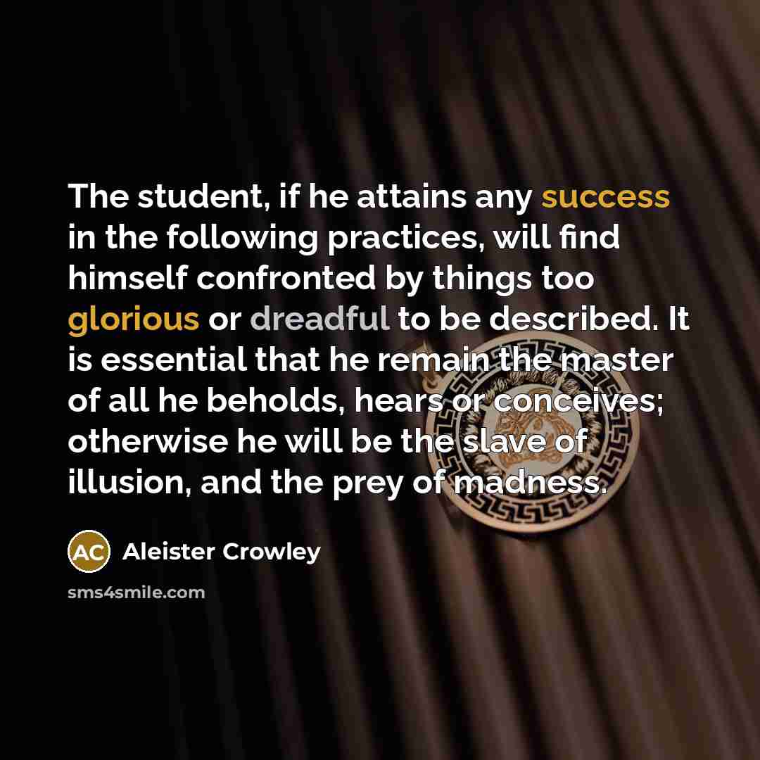 “The student, if he attains any success in the following practices, will find himself confronted by things too glorious or dreadful to be described. It is essential that he remain the master of all he beholds, hears or conceives; otherwise he will be the slave of illusion, and the prey of madness.” quote by Aleister Crowley