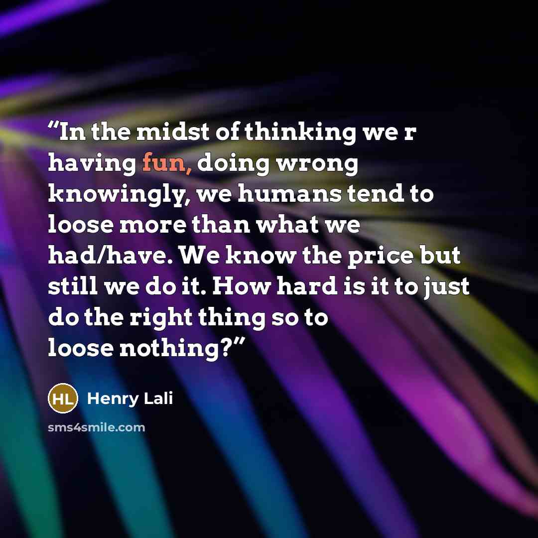 “In the midst of thinking we r having fun, doing wrong knowingly, we humans tend to loose more than what we had/have. We know the price but still we do it. How hard is it to just do the right thing so to loose nothing?” quote by Henry Lali