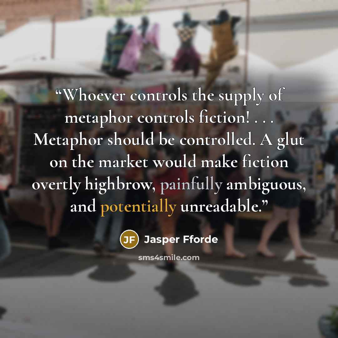 “Whoever controls the supply of metaphor controls fiction! . . . Metaphor should be controlled. A glut on the market would make fiction overtly highbrow, painfully ambiguous, and potentially unreadable.” quote by Jasper Fforde