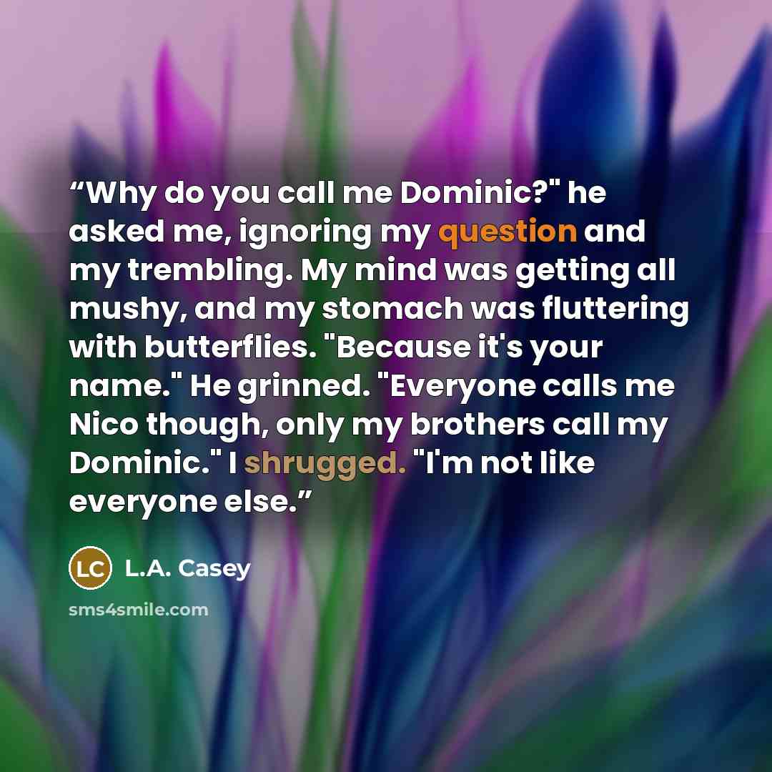 “Why do you call me Dominic?" he asked me, ignoring my question and my trembling. My mind was getting all mushy, and my stomach was fluttering with butterflies. "Because it's your name." He grinned. "Everyone calls me Nico though, only my brothers call my Dominic." I shrugged. "I'm not like…” quote by L.A. Casey