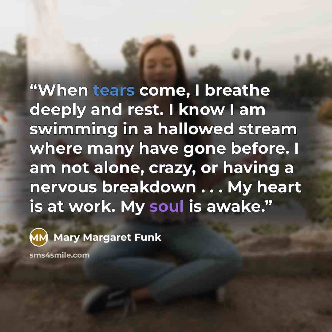 “When tears come, I breathe deeply and rest. I know I am swimming in a hallowed stream where many have gone before. I am not alone, crazy, or having a nervous breakdown . . . My heart is at work. My soul is awake.” quote by Mary Margaret Funk