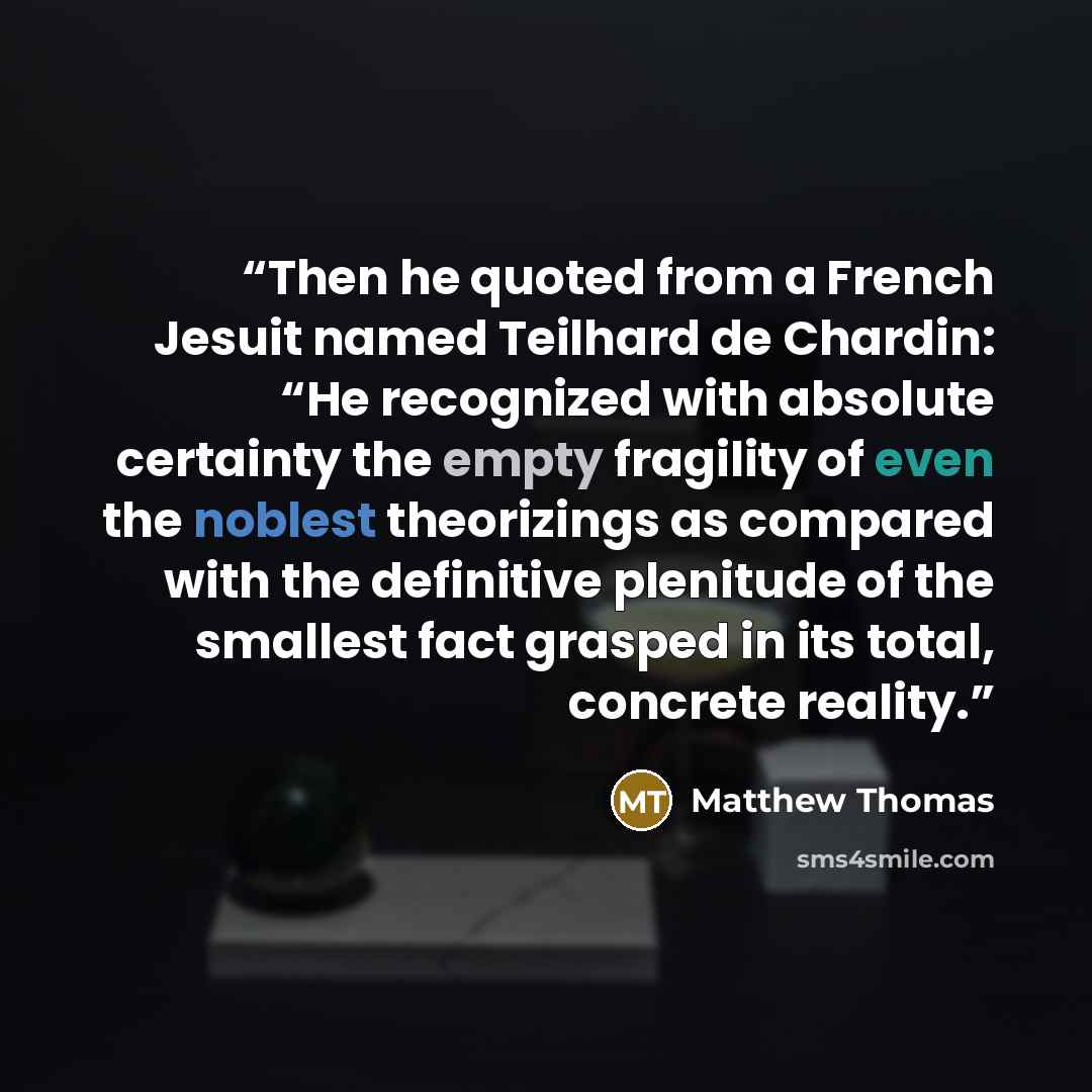 “Then he quoted from a French Jesuit named Teilhard de Chardin: “He recognized with absolute certainty the empty fragility of even the noblest theorizings as compared with the definitive plenitude of the smallest fact grasped in its total, concrete reality.” quote by Matthew Thomas