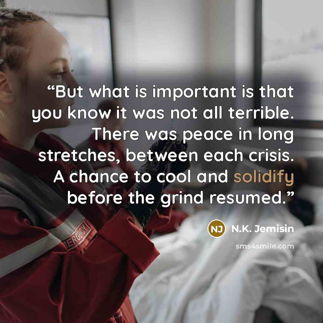 “But what is important is that you know it was not all terrible. There was peace in long stretches, between each crisis. A chance to cool and solidify before the grind resumed.” quote by N.K. Jemisin