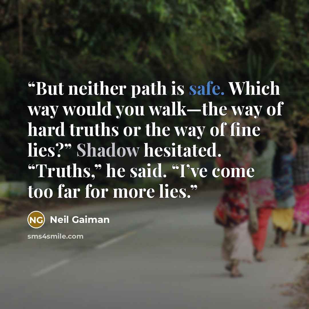 “But neither path is safe. Which way would you walk—the way of hard truths or the way of fine lies?” Shadow hesitated. “Truths,” he said. “I’ve come too far for more lies.” quote by Neil Gaiman