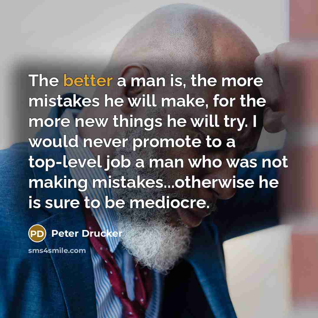 “The better a man is, the more mistakes he will make, for the more new things he will try. I would never promote to a top-level job a man who was not making mistakes...otherwise he is sure to be mediocre.” quote by Peter Drucker