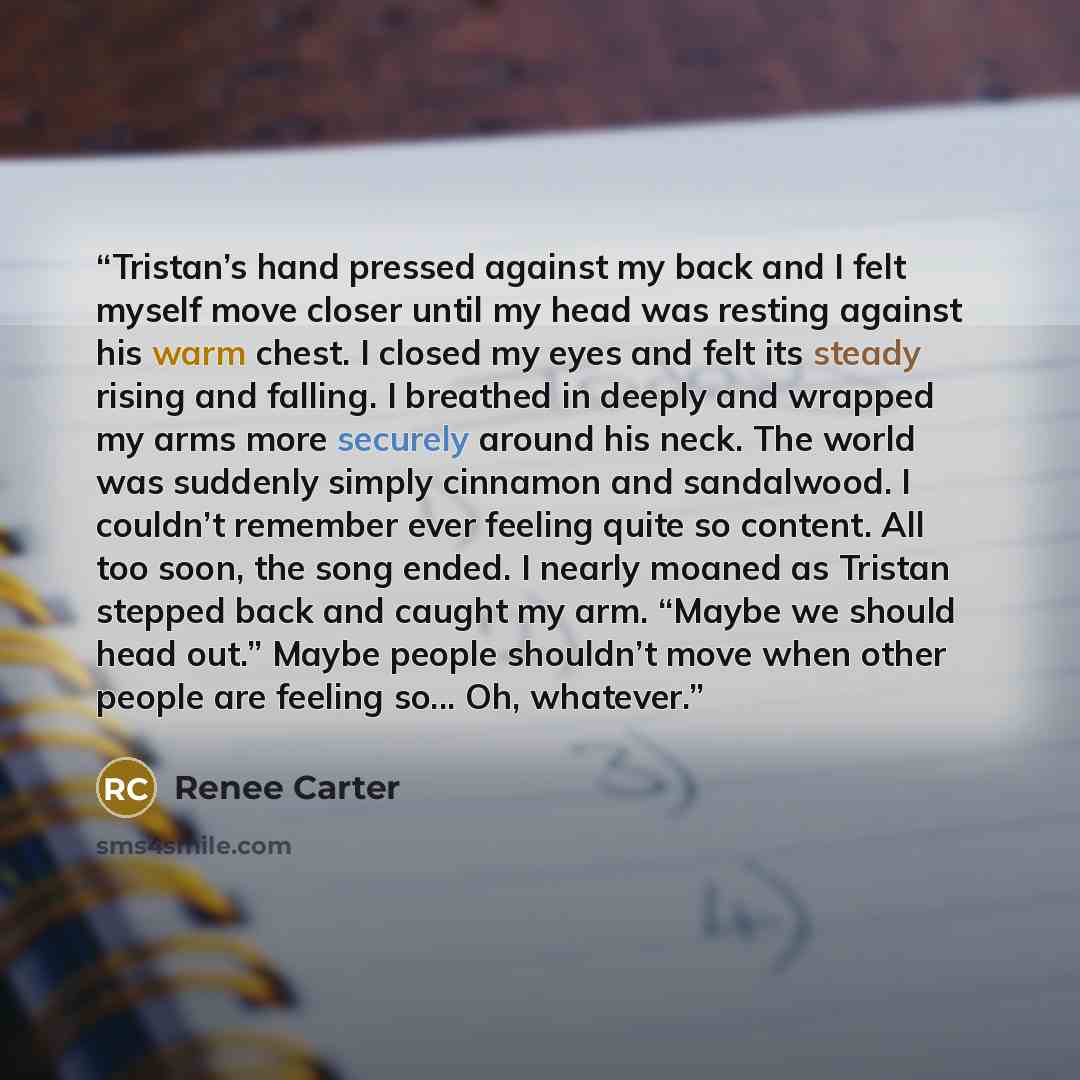 “Tristan’s hand pressed against my back and I felt myself move closer until my head was resting against his warm chest. I closed my eyes and felt its steady rising and falling. I breathed in deeply and wrapped my arms more securely around his neck. The world was suddenly simply cinnamon and…” quote by Renee Carter