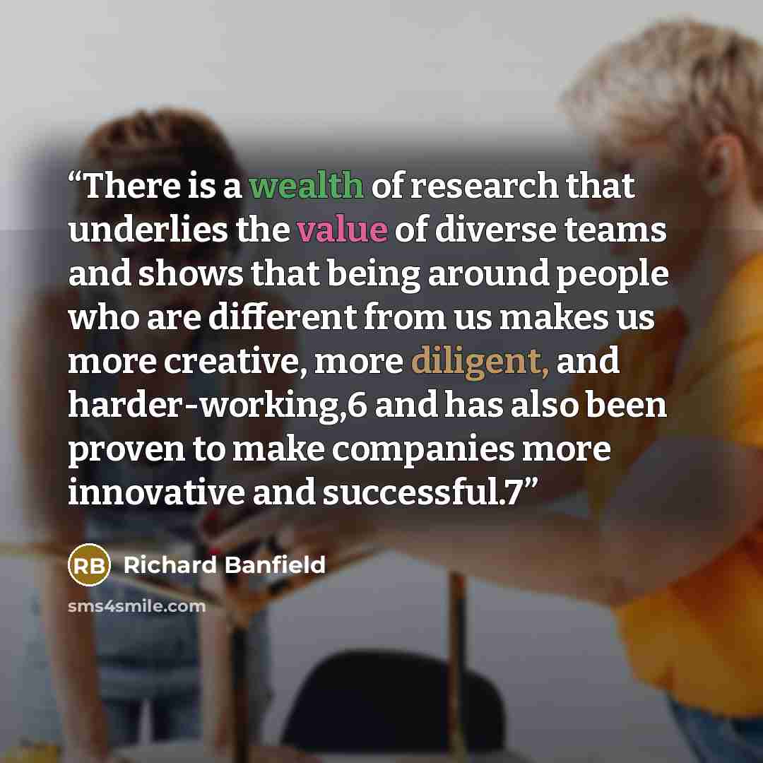 “There is a wealth of research that underlies the value of diverse teams and shows that being around people who are different from us makes us more creative, more diligent, and harder-working,6 and has also been proven to make companies more innovative and successful.7” quote by Richard Banfield