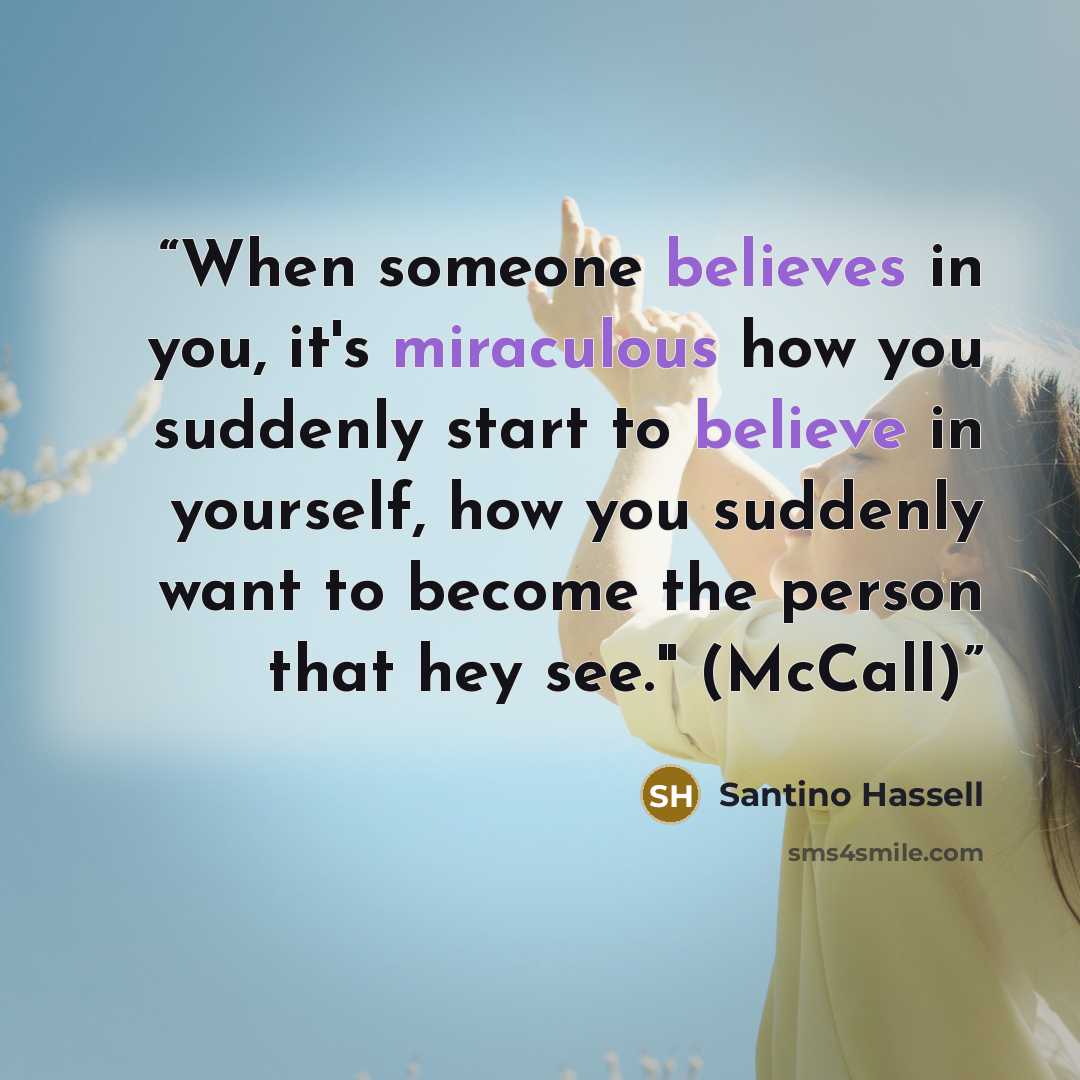 “When someone believes in you, it's miraculous how you suddenly start to believe in yourself, how you suddenly want to become the person that hey see." (McCall)” quote by Santino Hassell