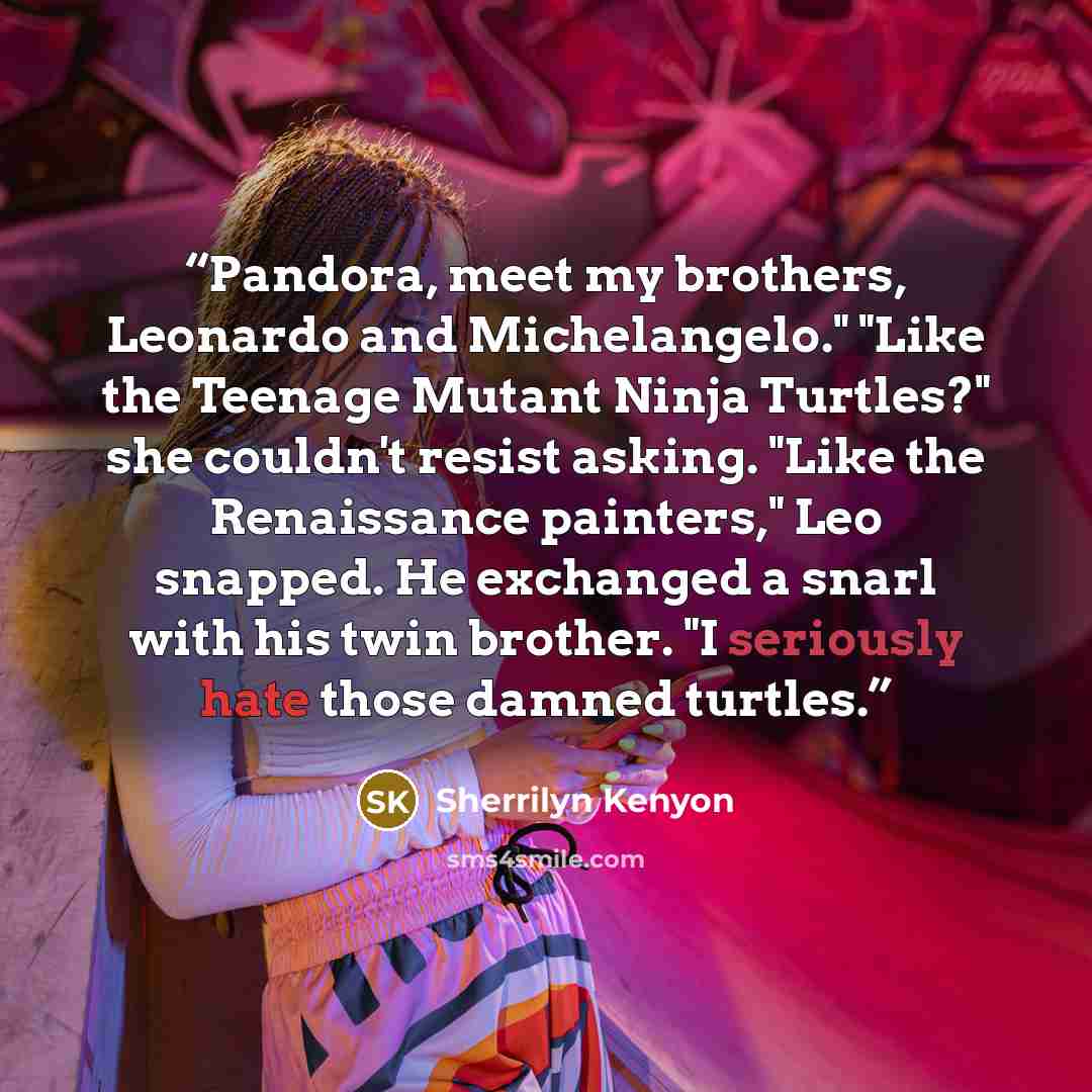“Pandora, meet my brothers, Leonardo and Michelangelo." "Like the Teenage Mutant Ninja Turtles?" she couldn't resist asking. "Like the Renaissance painters," Leo snapped. He exchanged a snarl with his twin brother. "I seriously hate those damned turtles.” quote by Sherrilyn Kenyon