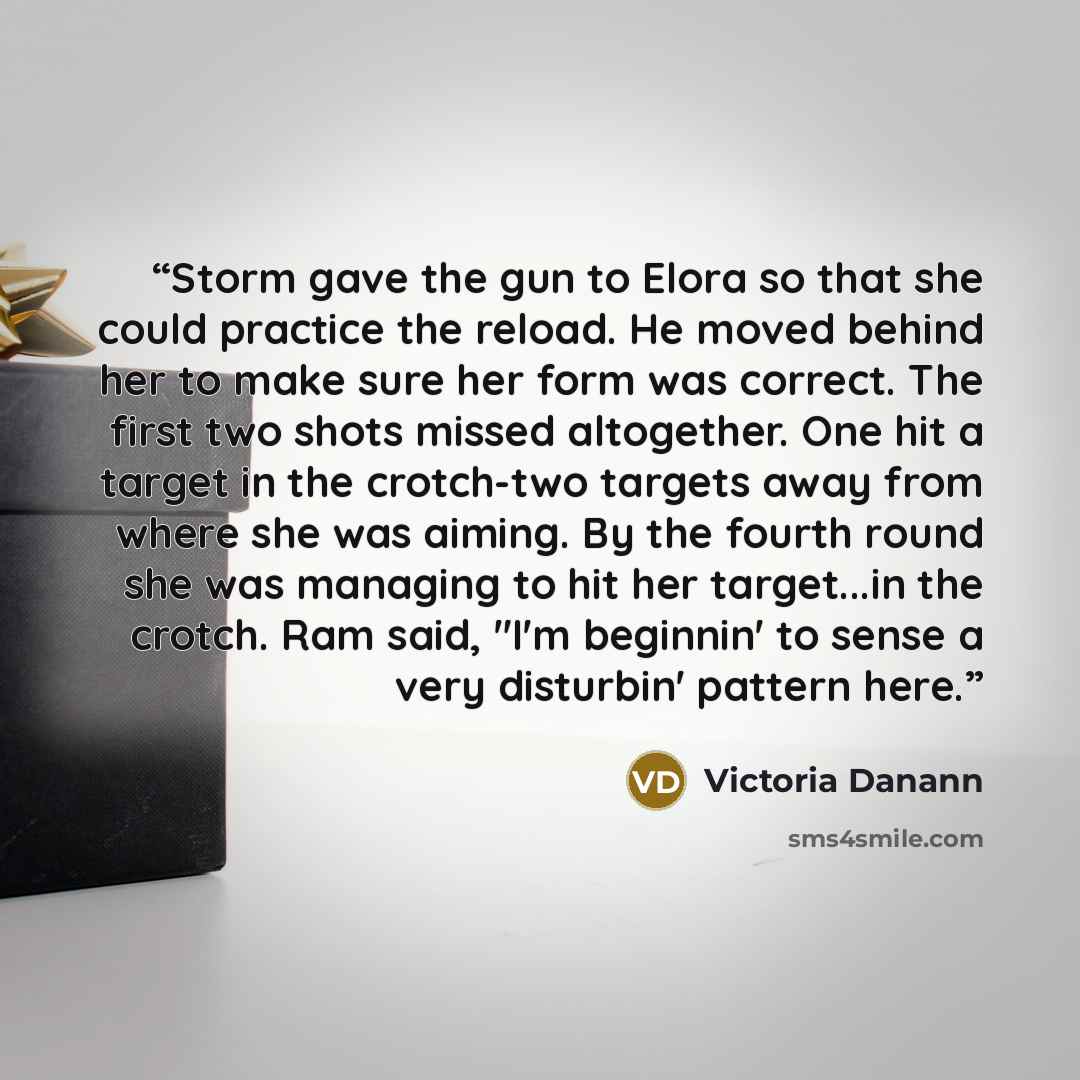 “Storm gave the gun to Elora so that she could practice the reload. He moved behind her to make sure her form was correct. The first two shots missed altogether. One hit a target in the crotch-two targets away from where she was aiming. By the fourth round she was managing to hit her target...in…” quote by Victoria Danann