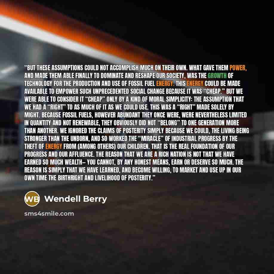 “But these assumptions could not accomplish much on their own. What gave them power, and made them able finally to dominate and reshape our society, was the growth of technology for the production and use of fossil fuel energy. This energy could be made available to empower such unprecedented…” quote by Wendell Berry
