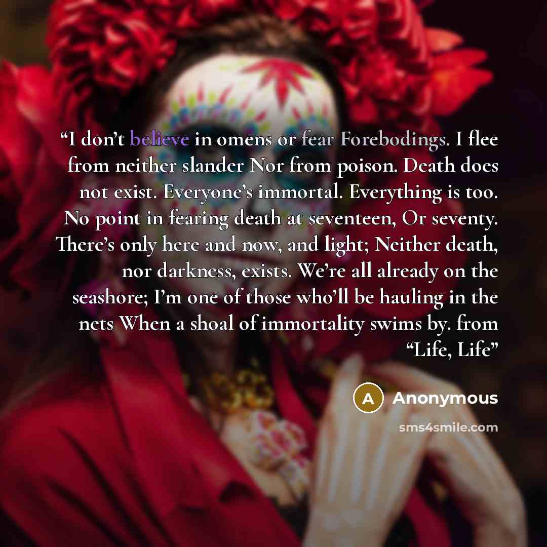 “I don’t believe in omens or fear Forebodings. I flee from neither slander Nor from poison. Death does not exist. Everyone’s immortal. Everything is too. No point in fearing death at seventeen, Or seventy. There’s only here and now, and light; Neither death, nor darkness, exists. We’re all already…” quote by Anonymous