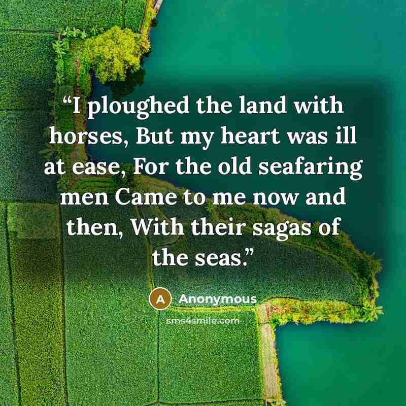 “I ploughed the land with horses, But my heart was ill at ease, For the old seafaring men Came to me now and then, With their sagas of the seas.” quote by Anonymous