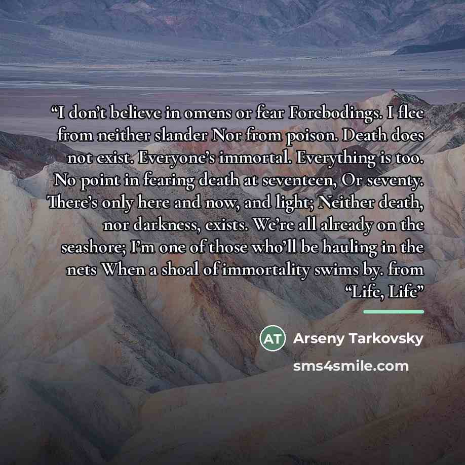“I don’t believe in omens or fear Forebodings. I flee from neither slander Nor from poison. Death does not exist. Everyone’s immortal. Everything is too. No point in fearing death at seventeen, Or seventy. There’s only here and now, and light; Neither death, nor darkness, exists. We’re all already…” quote by Anonymous